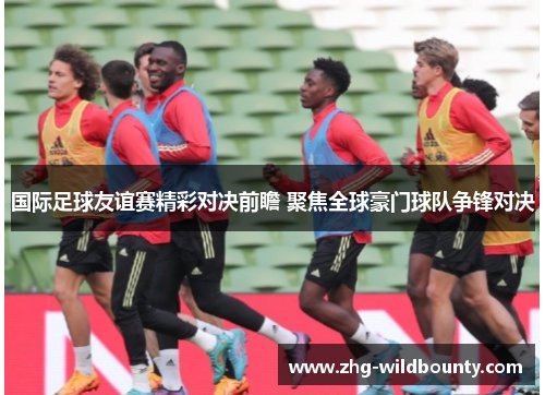 国际足球友谊赛精彩对决前瞻 聚焦全球豪门球队争锋对决