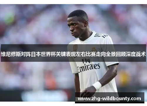 维尼修斯对阵日本世界杯关键表现左右比赛走向全景回顾深度战术