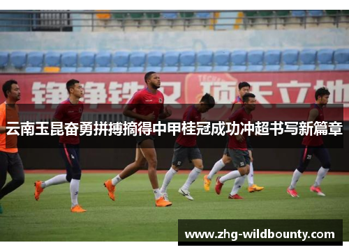 云南玉昆奋勇拼搏摘得中甲桂冠成功冲超书写新篇章