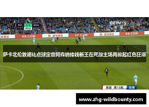萨卡北伦敦德比点球定音阿森纳锋线新王在死敌主场再掀起红色狂潮