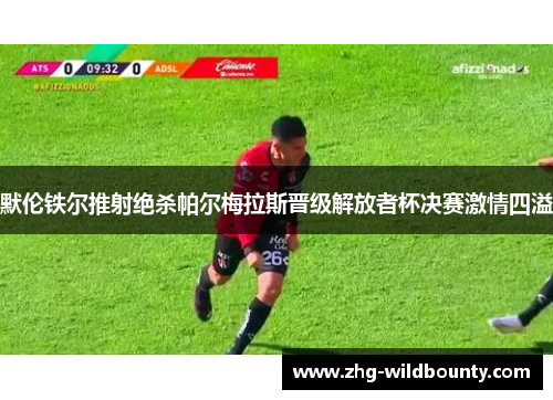 默伦铁尔推射绝杀帕尔梅拉斯晋级解放者杯决赛激情四溢