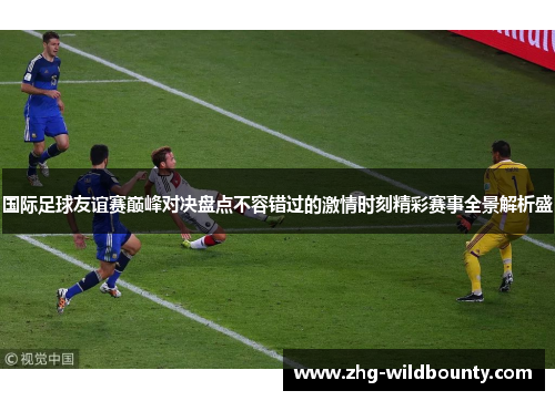 国际足球友谊赛巅峰对决盘点不容错过的激情时刻精彩赛事全景解析盛 国际足球友谊赛巅峰对决盘点不容错过的激情时刻精彩赛事全景解析盛
