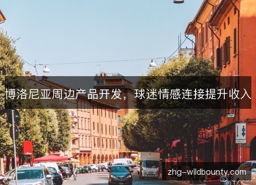 博洛尼亚周边产品开发,球迷情感连接提升收入 博洛尼亚周边产品开发,球迷情感连接提升收入